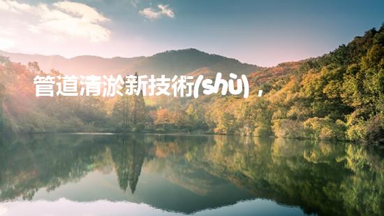 管道清淤新技術(shù)，雨污暢通無阻！